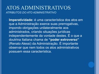  Imperatividade: é uma característica dos atos em
que a Administração exerce suas prerrogativas,
impondo obrigações unilateralmente aos
administrados, criando situações jurídicas
independentemente da vontade destes. É o que a
doutrina Italiana chama de “poder extroverso”
(Renato Alessi) da Administração. É importante
observar que nem todos os atos administrativos
possuem essa característica.
ATOS ADMINISTRATIVOS
ATRIBUTOS DO ATO ADMINISTRATIVO
 