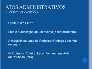 ATOS ADMINISTRATIVOS
ATOS E FATOS JURÍDICOS
 O que é um Fato?
 Fato é a descrição de um evento (acontecimento)
 A maravilhosa aula do Professor Rodrigo Lacombe
(evento)
 O Professor Rodrigo Lacombe deu uma Aula
maravilhosa (fato)
 