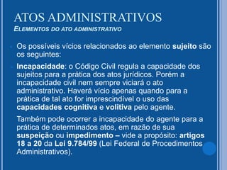  Os possíveis vícios relacionados ao elemento sujeito são
os seguintes:
 Incapacidade: o Código Civil regula a capacidade dos
sujeitos para a prática dos atos jurídicos. Porém a
incapacidade civil nem sempre viciará o ato
administrativo. Haverá vício apenas quando para a
prática de tal ato for imprescindível o uso das
capacidades cognitiva e volitiva pelo agente.
Também pode ocorrer a incapacidade do agente para a
prática de determinados atos, em razão de sua
suspeição ou impedimento – vide a propósito: artigos
18 a 20 da Lei 9.784/99 (Lei Federal de Procedimentos
Administrativos).
ATOS ADMINISTRATIVOS
ELEMENTOS DO ATO ADMINISTRATIVO
 