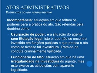  Incompetência: situações em que faltam os
poderes para a prática do ato. São referidas pela
doutrina como:
• Usurpação de poder: é a situação do agente
sem titulação legal, isto é, que não se encontra
investido em funções públicas e que pratica o ato
como se tivesse tal investidura. Trata-se de
conduta criminalmente tipificada.
• Funcionário de fato: situação em que há uma
irregularidade na investidura do agente, mas
este exerce as atribuições com aparente
legalidade.
ATOS ADMINISTRATIVOS
ELEMENTOS DO ATO ADMINISTRATIVO
 