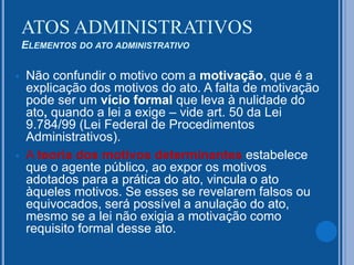  Não confundir o motivo com a motivação, que é a
explicação dos motivos do ato. A falta de motivação
pode ser um vício formal que leva à nulidade do
ato, quando a lei a exige – vide art. 50 da Lei
9.784/99 (Lei Federal de Procedimentos
Administrativos).
 A teoria dos motivos determinantes estabelece
que o agente público, ao expor os motivos
adotados para a prática do ato, vincula o ato
àqueles motivos. Se esses se revelarem falsos ou
equivocados, será possível a anulação do ato,
mesmo se a lei não exigia a motivação como
requisito formal desse ato.
ATOS ADMINISTRATIVOS
ELEMENTOS DO ATO ADMINISTRATIVO
 