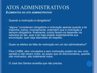  Quando a motivação é obrigatória?
 “alguns “consideram obrigatória a motivação apenas quando a lei
imponha; outros, inversamente, entendem que a motivação é
sempre obrigatória; finalmente; outros fazem-na depender da
natureza do ato, quer a lei haja exigido explicitamente sua
enunciação, quer seja silenciado ao respeito.
 Quais os efeitos da falta de motivação em um ato administrativo?
 Para CABM, atos vinculados e sem motivação podem ter seu vício
sanado e não serem nulos, ao passo que os discricionários, quando
não motivados, são totalmente nulos.
 O José dos Santos acredita que não precisa.
ATOS ADMINISTRATIVOS
ELEMENTOS DO ATO ADMINISTRATIVO
 