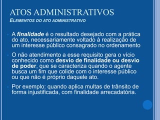  A finalidade é o resultado desejado com a prática
do ato, necessariamente voltado à realização de
um interesse público consagrado no ordenamento
 O não atendimento a esse requisito gera o vício
conhecido como desvio de finalidade ou desvio
de poder, que se caracteriza quando o agente
busca um fim que colide com o interesse público
ou que não é próprio daquele ato.
 Por exemplo: quando aplica multas de trânsito de
forma injustificada, com finalidade arrecadatória.
ATOS ADMINISTRATIVOS
ELEMENTOS DO ATO ADMINISTRATIVO
 