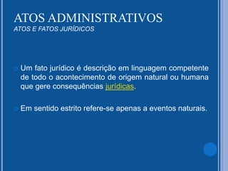  Um fato jurídico é descrição em linguagem competente
de todo o acontecimento de origem natural ou humana
que gere consequências jurídicas.
 Em sentido estrito refere-se apenas a eventos naturais.
ATOS ADMINISTRATIVOS
ATOS E FATOS JURÍDICOS
 