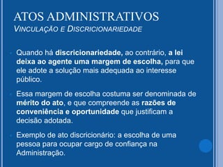  Quando há discricionariedade, ao contrário, a lei
deixa ao agente uma margem de escolha, para que
ele adote a solução mais adequada ao interesse
público.
 Essa margem de escolha costuma ser denominada de
mérito do ato, e que compreende as razões de
conveniência e oportunidade que justificam a
decisão adotada.
 Exemplo de ato discricionário: a escolha de uma
pessoa para ocupar cargo de confiança na
Administração.
ATOS ADMINISTRATIVOS
VINCULAÇÃO E DISCRICIONARIEDADE
 