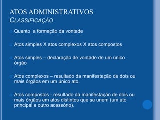  Quanto a formação da vontade
 Atos simples X atos complexos X atos compostos
 Atos simples – declaração de vontade de um único
órgão
 Atos complexos – resultado da manifestação de dois ou
mais órgãos em um único ato.
 Atos compostos - resultado da manifestação de dois ou
mais órgãos em atos distintos que se unem (um ato
principal e outro acessório).
ATOS ADMINISTRATIVOS
CLASSIFICAÇÃO
 