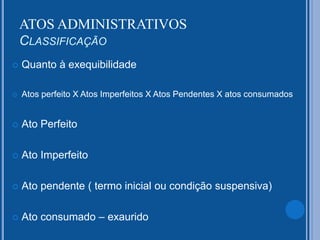 Quanto à exequibilidade
 Atos perfeito X Atos Imperfeitos X Atos Pendentes X atos consumados
 Ato Perfeito
 Ato Imperfeito
 Ato pendente ( termo inicial ou condição suspensiva)
 Ato consumado – exaurido
ATOS ADMINISTRATIVOS
CLASSIFICAÇÃO
 