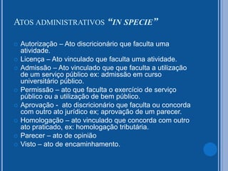 ATOS ADMINISTRATIVOS “IN SPECIE”
 Autorização – Ato discricionário que faculta uma
atividade.
 Licença – Ato vinculado que faculta uma atividade.
 Admissão – Ato vinculado que que faculta a utilização
de um serviço público ex: admissão em curso
universitário público.
 Permissão – ato que faculta o exercício de serviço
público ou a utilização de bem público.
 Aprovação - ato discricionário que faculta ou concorda
com outro ato jurídico ex; aprovação de um parecer.
 Homologação – ato vinculado que concorda com outro
ato praticado, ex: homologação tributária.
 Parecer – ato de opinião
 Visto – ato de encaminhamento.
 