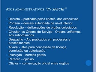  Decreto – praticado pelos chefes dos executivos
 Portaria – demais autoridade de nível inferior
 Resolução – deliberações de órgãos colegiados
 Circular ou Ordens de Serviço– Ordens uniformes
aos subordinados
 Despacho – Ato praticados em processos e
procedimentos
 Alvará - atos para concessão de licença,
permissão ou autorização
 Instrução – normas gerais
 Parecer – opinião
 Ofícios – comunicação oficial entre órgãos
ATOS ADMINISTRATIVOS “IN SPECIE”
 
