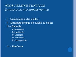  I – Cumprimento dos efeitos
 II - Desaparecimento do sujeito ou objeto
 III – Retirada
 A) revogação
 B) invalidação
 C) Cassação
 D) caducidade
 E) Contraposição
 IV – Renúncia
ATOS ADMINISTRATIVOS
EXTINÇÃO DO ATO ADMINISTRATIVO
 