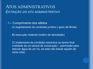  I – Cumprimento dos efeitos
 A) esgotamento do conteúdo jurídico ( gozo de férias)
 B) execução material (ordem de demolição)
 C) implemento de condição resolutiva ou termo final
(validade de um alvará de construção – permissão para
desviar água de um rio, se este não baixar aquém de
certa cota)
ATOS ADMINISTRATIVOS
EXTINÇÃO DO ATO ADMINISTRATIVO
 