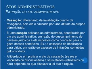  Cassação: difere tanto da invalidação quanto da
revogação, pois ela é causada por uma atitude do próprio
administrado.
 É uma sanção aplicada ao administrado, beneficiado por
um ato administrativo, em razão do descumprimento de
deveres jurídicos a ele impostos como condição para o
gozo desses benefícios. Ex.: a cassação da habilitação
para dirigir, em razão do excesso de infrações cometidas
pelo condutor.
 A liberdade em praticar o ato de cassação (se ele é
vinculado ou discricionário) e seus efeitos (retroativos ou
não) depende do que dispuser a lei que o regula.
ATOS ADMINISTRATIVOS
EXTINÇÃO DO ATO ADMINISTRATIVO
 