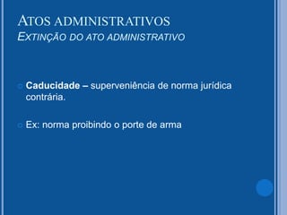  Caducidade – superveniência de norma jurídica
contrária.
 Ex: norma proibindo o porte de arma
ATOS ADMINISTRATIVOS
EXTINÇÃO DO ATO ADMINISTRATIVO
 