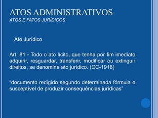 - Ato Jurídico
Art. 81 - Todo o ato lícito, que tenha por fim imediato
adquirir, resguardar, transferir, modificar ou extinguir
direitos, se denomina ato jurídico. (CC-1916)
“documento redigido segundo determinada fórmula e
susceptível de produzir consequências jurídicas”
ATOS ADMINISTRATIVOS
ATOS E FATOS JURÍDICOS
 
