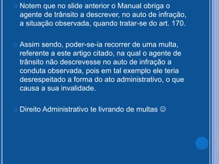  Notem que no slide anterior o Manual obriga o
agente de trânsito a descrever, no auto de infração,
a situação observada, quando tratar-se do art. 170.
 Assim sendo, poder-se-ia recorrer de uma multa,
referente a este artigo citado, na qual o agente de
trânsito não descrevesse no auto de infração a
conduta observada, pois em tal exemplo ele teria
desrespeitado a forma do ato administrativo, o que
causa a sua invalidade.
 Direito Administrativo te livrando de multas 
 