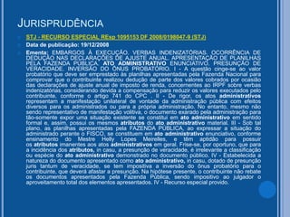 JURISPRUDÊNCIA
 STJ - RECURSO ESPECIAL REsp 1095153 DF 2008/0198047-9 (STJ)
 Data de publicação: 19/12/2008
 Ementa: EMBARGOS À EXECUÇÃO. VERBAS INDENIZATÓRIAS. OCORRÊNCIA DE
DEDUÇÃO NAS DECLARAÇÕES DE AJUSTE ANUAL. APRESENTAÇÃO DE PLANILHAS
PELA FAZENDA PÚBLICA. ATO ADMINISTRATIVO ENUNCIATIVO. PRESUNÇÃO DE
VERACIDADE. INVERSÃO DO ÔNUS PROBATÓRIO. I - A questão cinge-se ao valor
probatório que deve ser emprestado às planilhas apresentadas pela Fazenda Nacional para
comprovar que o contribuinte realizou dedução de parte dos valores cobrados por ocasião
das declarações de ajuste anual de imposto de renda, concernentes ao IRPF sobre verbas
indenizatórias, considerando devida a compensação para reduzir os valores executados pelo
contribuinte, conforme o artigo 741 do CPC . II - De rigor, os atos administrativos
representam a manifestação unilateral de vontade da administração pública com efeitos
diversos para os administrados ou para a própria administração. No entanto, mesmo não
sendo representativo de manifestação volitiva, o documento exarado pela administração para
tão-somente expor uma situação existente se constitui em ato administrativo em sentido
formal e, assim, possui os mesmos atributos do ato administrativo material. III - Sob tal
plano, as planilhas apresentadas pela FAZENDA PÚBLICA, ao expressar a situação do
administrado perante o FISCO, se constituem em ato administrativo enunciativo, conforme
ensinamento do Mestre Helly Lopes Meirelles, e têm aptidão para possuir
os atributos imanentes aos atos administrativos em geral. Frise-se, por oportuno, que para
a incidência dos atributos, in casu, a presunção de veracidade, é irrelevante a classificação
ou espécie do ato administrativo demonstrado no documento público. IV - Estabelecida a
natureza do documento apresentado como ato administrativo, in casu, dotado de presunção
juris tantum de veracidade, se tem impositiva a inversão do ônus probatório para o
contribuinte, que deverá afastar a presunção. Na hipótese presente, o contribuinte não rebate
os documentos apresentados pela Fazenda Pública, sendo impositivo ao julgador o
aproveitamento total dos elementos apresentados. IV - Recurso especial provido.
 