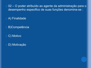  02 – O poder atribuído ao agente da administração para o
desempenho especifico de suas funções denomina-se :
 A) Finalidade
 B)Competência
 C) Motivo
 D) Motivação
 