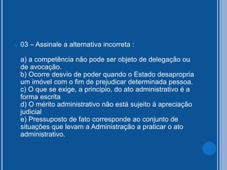  03 – Assinale a alternativa incorreta :
a) a competência não pode ser objeto de delegação ou
de avocação.
b) Ocorre desvio de poder quando o Estado desapropria
um imóvel com o fim de prejudicar determinada pessoa.
c) O que se exige, a principio, do ato administrativo é a
forma escrita
d) O mérito administrativo não está sujeito à apreciação
judicial
e) Pressuposto de fato corresponde ao conjunto de
situações que levam a Administração a praticar o ato
administrativo.
 