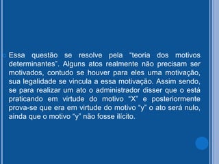  Essa questão se resolve pela “teoria dos motivos
determinantes”. Alguns atos realmente não precisam ser
motivados, contudo se houver para eles uma motivação,
sua legalidade se vincula a essa motivação. Assim sendo,
se para realizar um ato o administrador disser que o está
praticando em virtude do motivo “X” e posteriormente
prova-se que era em virtude do motivo “y” o ato será nulo,
ainda que o motivo “y” não fosse ilícito.
 