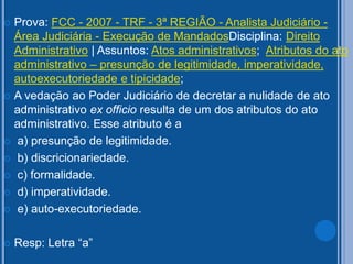  Prova: FCC - 2007 - TRF - 3ª REGIÃO - Analista Judiciário -
Área Judiciária - Execução de MandadosDisciplina: Direito
Administrativo | Assuntos: Atos administrativos; Atributos do ato
administrativo – presunção de legitimidade, imperatividade,
autoexecutoriedade e tipicidade;
 A vedação ao Poder Judiciário de decretar a nulidade de ato
administrativo ex officio resulta de um dos atributos do ato
administrativo. Esse atributo é a
 a) presunção de legitimidade.
 b) discricionariedade.
 c) formalidade.
 d) imperatividade.
 e) auto-executoriedade.
 Resp: Letra “a”
 