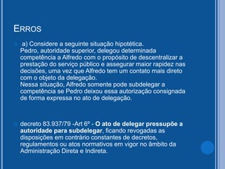 ERROS
 a) Considere a seguinte situação hipotética.
Pedro, autoridade superior, delegou determinada
competência a Alfredo com o propósito de descentralizar a
prestação do serviço público e assegurar maior rapidez nas
decisões, uma vez que Alfredo tem um contato mais direto
com o objeto da delegação.
Nessa situação, Alfredo somente pode subdelegar a
competência se Pedro deixou essa autorização consignada
de forma expressa no ato de delegação.
 decreto 83.937/79 -Art 6º - O ato de delegar pressupõe a
autoridade para subdelegar, ficando revogadas as
disposições em contrário constantes de decretos,
regulamentos ou atos normativos em vigor no âmbito da
Administração Direta e Indireta.
 