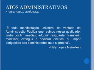 “É toda manifestação unilateral de vontade da
Administração Pública que, agindo nessa qualidade,
tenha por fim imediato adquirir, resguardar, transferir,
modificar, extinguir e declarar direitos, ou impor
obrigações aos administrados ou a si própria”.
(Hely Lopes Meirelles)
ATOS ADMINISTRATIVOS
ATOS E FATOS JURÍDICOS
 