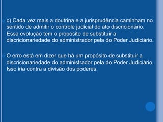  c) Cada vez mais a doutrina e a jurisprudência caminham no
sentido de admitir o controle judicial do ato discricionário.
Essa evolução tem o propósito de substituir a
discricionariedade do administrador pela do Poder Judiciário.
 O erro está em dizer que há um propósito de substituir a
discricionariedade do administrador pela do Poder Judiciário.
Isso iria contra a divisão dos poderes.
 