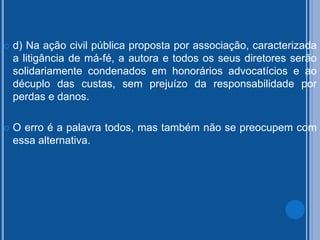  d) Na ação civil pública proposta por associação, caracterizada
a litigância de má-fé, a autora e todos os seus diretores serão
solidariamente condenados em honorários advocatícios e ao
décuplo das custas, sem prejuízo da responsabilidade por
perdas e danos.
 O erro é a palavra todos, mas também não se preocupem com
essa alternativa.
 