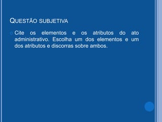 QUESTÃO SUBJETIVA
 Cite os elementos e os atributos do ato
administrativo. Escolha um dos elementos e um
dos atributos e discorras sobre ambos.
 