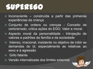 SUPEREGO









Inconsciente – construída a partir das primeiras
experiências da criança
Conjunto de ordens ou crenças - Conceito de
certo/errado, critica ações do EGO. Valor e moral.
Aspecto moral da personalidade - Introjeção de
valores e padrões da família e da sociedade
Intenso, irracional, insistente no objetivo de inibir as
demandas do id, especialmente as relativas ao
sexo e à agressão
Grilo falante
Versão internalizada dos limites externos
Profª Esp. Camila Munari

 