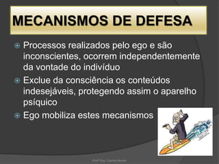 MECANISMOS DE DEFESA
Processos realizados pelo ego e são
inconscientes, ocorrem independentemente
da vontade do indivíduo
 Exclue da consciência os conteúdos
indesejáveis, protegendo assim o aparelho
psíquico
 Ego mobiliza estes mecanismos


Profª Esp. Camila Munari

 