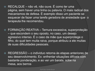 

RECALQUE – não vê, não ouve. É como ler uma
página, sem haver uma linha ou palavra. O mais radical dos
mecanismos de defesa. É exemplo disso um paciente se
esquecer de fazer uma tarefa geradora de ansiedade que o
terapeuta lhe recomendou.



FORMAÇÃO REATIVA – Ternura excessiva, superproteção
– que escondem o seu oposto, no caso, um desejo
agressivo intenso. É o caso da mãe que superprotege o
filho, do qual tem muita raiva, porque atribuiu a ele muitas
de suas dificuldades pessoais.



REGRESSÃO – o individuo retorna ás etapas anteriores de
seu desenvolvimento. Ex: enfrentar situações difíceis com
bastante ponderação, e ao ver um barata, sobe na
mesa, aos berros
Profª Esp. Camila Munari

 