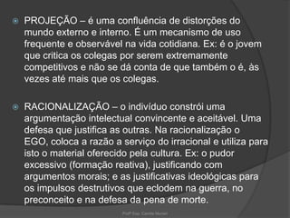 

PROJEÇÃO – é uma confluência de distorções do
mundo externo e interno. É um mecanismo de uso
frequente e observável na vida cotidiana. Ex: é o jovem
que critica os colegas por serem extremamente
competitivos e não se dá conta de que também o é, às
vezes até mais que os colegas.



RACIONALIZAÇÃO – o indivíduo constrói uma
argumentação intelectual convincente e aceitável. Uma
defesa que justifica as outras. Na racionalização o
EGO, coloca a razão a serviço do irracional e utiliza para
isto o material oferecido pela cultura. Ex: o pudor
excessivo (formação reativa), justificando com
argumentos morais; e as justificativas ideológicas para
os impulsos destrutivos que eclodem na guerra, no
preconceito e na defesa da pena de morte.
Profª Esp. Camila Munari

 