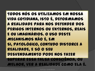 TODOS NÓS OS UTILIZAMOS EM NOSSA
VIDA COTIDIANA, ISTO É, DEFORMAMOS
A REALIDADE PARA NOS DEFENDER DOS
PERIGOS INTERNOS OU EXTERNOS, REAIS
E OU IMAGINÁRIOS. O USO DESTE
MECANISMOS NÃO É, EM
SI, PATOLÓGICO, CONTUDO DISTORCE A
REALIDADE, E SÓ O SEU
DESVENDAMENTO PODE NOS FAZER
SUPERAR ESSA FALSA CONSCIÊNCIA, OU
MELHOR, VER A REALIDADE COMO ELA É.
Profª Esp. Camila Munari

 