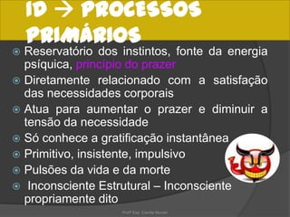 ID  PROCESSOS
PRIMÁRIOS
Reservatório dos instintos, fonte da energia
psíquica, princípio do prazer
 Diretamente relacionado com a satisfação
das necessidades corporais
 Atua para aumentar o prazer e diminuir a
tensão da necessidade
 Só conhece a gratificação instantânea
 Primitivo, insistente, impulsivo
 Pulsões da vida e da morte
 Inconsciente Estrutural – Inconsciente
propriamente dito


Profª Esp. Camila Munari

 