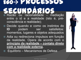 EGO Processos

Secundários

Razão ou racionalidade - mediação
entre o id e a realidade (isto é, préconsciência e realidade);
 Decide quando e como os instintos do
ID
podem
ser
satisfeitos:
momentos, lugares e objetos adequados
 Adia ou redireciona impulsos em função
da realidade. Opera de acordo com o
princípio da realidade – contato direto
com a realidade externa.
 Equilíbrio – Mecanismos de Defesa


Profª Esp. Camila Munari

 