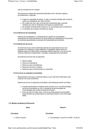 Professor Leo - Cursos - Contabilidade                                                          Page 4 of 6



            não se constituíram em receitas.

            As reservas de capital são claramente definidas em lei, devendo registrar,
            principalmente, o seguinte:

                  O ágio na colocação de ações, ou seja, a parcela recebida pela venda de
                  ações que ultrapassar seu valor nominal.
                  Se a ação não tiver valor nominal será considerada ágio a parcela
                  recebida que não for destinada à formação do capital social.
                  As doações recebidas pela empresa e as subvenções para investimento.
                  O resultado da correção monetária do capital.

      7.5.3.3 Reservas de reavaliação

            Reserva de reavaliação é a contrapartida do registro de reavaliações
            espontâneas do ativo permanente, as quais devem ser efetuadas por três peritos
            ou empresa especializada e aprovada em Assembléia de Acionistas.

      7.5.3.4 Reservas de lucros

            As reservas de lucro são constituídas através de apropriação do lucro da
            empresa com objetivos e regras definidos. A legislação vigente entra em
            detalhes sobre os critérios para constituição dessas reservas, uma vez que as
            mesmas influenciam diretamente o resultado à disposição dos acionistas.

            As reservas de lucros são as seguintes:

                  Reserva legal
                  Reservas estatutárias
                  Reservas para contingências
                  Reservas de lucros a realizar
                  Reservas para reinvestimentos ou expansão

      7.5.3.5 Lucros ou prejuízos acumulados

            Representam lucros que a empresa realizou e que não foram destinados para
            reservas nem para dividendos.

            Quanto aos lucros ou prejuízos acumulados, dois destaques devem ser feitos:

                  O saldo apresentado no balanço deve coincidir com o da demonstração
                  de lucros acumulados ou com o constante da demonstração da
                  movimentação das contas do patrimônio líquido.
                  Como já deve ter ficado claro, mesmo que haja prejuízos acumulados,
                  estes deverão ser apresentados no patrimônio líquido, como diminuição
                  deste.




7.6. Modelo de Balanço Patrimonial

                          Ativo                                           Passivo


   Circulante                                         Circulante

         Caixa e bancos                                     Fornecedores, inclui $ mil (19XA - $ mil) do




http://www.professorleo.com.br/cursos/contabilidade/Cap_7.htm                                     5/8/2010
 