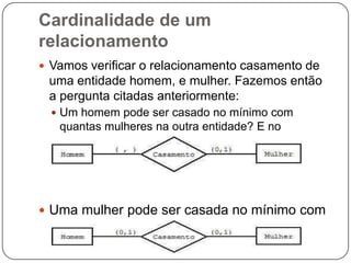 Cardinalidade de um
relacionamento
 Vamos verificar o relacionamento casamento de
uma entidade homem, e mulher. Fazemos então
a pergunta citadas anteriormente:
 Um homem pode ser casado no mínimo com
quantas mulheres na outra entidade? E no
máximo?
 Uma mulher pode ser casada no mínimo com
quantos homens na outra entidade? E no
máximo?
 
