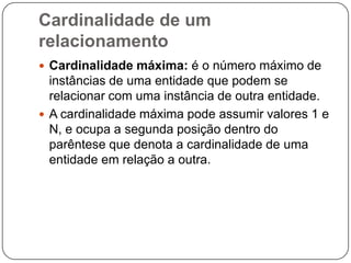 Cardinalidade de um
relacionamento
 Cardinalidade máxima: é o número máximo de
instâncias de uma entidade que podem se
relacionar com uma instância de outra entidade.
 A cardinalidade máxima pode assumir valores 1 e
N, e ocupa a segunda posição dentro do
parêntese que denota a cardinalidade de uma
entidade em relação a outra.
 