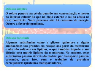 Difusão simples
O soluto penetra na célula quando sua concentração é menor
no interior celular do que no meio externo e sai da célula no
caso contrário. Neste processo não há consumo de energia.
Ocorre a favor do gradiente.
Difusão facilitada
Algumas substâncias como a glicose, galactose e alguns
aminoácidos são grandes em relação aos poros da membrana
e não são solúveis em lipídios, o que também impede a sua
difusão pela matriz lipídica da membrana. No entanto, essas
substâncias passam através da matriz, por transporte passivo,
contando, para isto, com o trabalho de proteínas
carregadoras (proteínas transportadoras.)
 