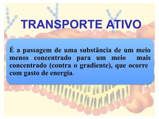 É a passagem de uma substância de um meio
menos concentrado para um meio mais
concentrado (contra o gradiente), que ocorre
com gasto de energia.
TRANSPORTE ATIVO
 