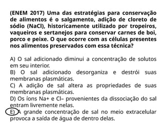 (ENEM 2017) Uma das estratégias para conservação
de alimentos é o salgamento, adição de cloreto de
sódio (NaCl), historicamente utilizado por tropeiros,
vaqueiros e sertanejos para conservar carnes de boi,
porco e peixe. O que ocorre com as células presentes
nos alimentos preservados com essa técnica?
A) O sal adicionado diminui a concentração de solutos
em seu interior.
B) O sal adicionado desorganiza e destrói suas
membranas plasmáticas.
C) A adição de sal altera as propriedades de suas
membranas plasmáticas.
D) Os íons Na+ e Cl– provenientes da dissociação do sal
entram livremente nelas.
E) A grande concentração de sal no meio extracelular
provoca a saída de água de dentro delas.
 