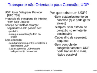 Transporte não Orientado para Conexão: UDP
UDP: User Datagram Protocol                  Por que existe um UDP?
  [RFC 768]                                       −Sem estabelecimento de
Protocolo de transporte da Internet
                                                    conexão (que pode gerar
  “sem luxo”, básico
                                                    atraso)
Serviço de “melhor esforço”,
                                                  −Simples: sem estado de
  segmentos UDP podem ser:
  −perdidos                                         conexão no remetente,
  −entregues à aplicação fora da                    destinatário
    ordem                                         −Cabeçalho de segmento

Sem conexão:                                        pequeno
  −sem handshaking entre remetente e              −Sem controle de
    destinatário UDP
  −Cada segmento UDP tratado                        congestionamento: UDP
    independente dos outros                         pode transmitir o mais
                                                    rápido possível




                          Fundamentos de Redes de Computadores                14/38
 