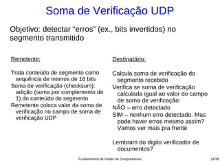 Soma de Verificação UDP
Objetivo: detectar “erros” (ex., bits invertidos) no
segmento transmitido

Remetente:                                 Destinatário:

Trata conteúdo de segmento como            Calcula soma de verificação do
  sequência de inteiros de 16 bits           segmento recebido
Soma de verificação (checksum):            Verifica se soma de verificação
  adição (soma por complemento de            calculada igual ao valor do campo
  1) do conteúdo do segmento                 de soma de verificação:
Remetente coloca valor da soma de          NÃO – erro detectado
  verificação no campo de soma de
                                           SIM – nenhum erro detectado. Mas
  verificação UDP
                                             pode haver erros mesmo assim?
                                             Vamos ver mais pra frente

                                           Lembram do digito verificador de
                                             documentos?
                        Fundamentos de Redes de Computadores                     16/38
 