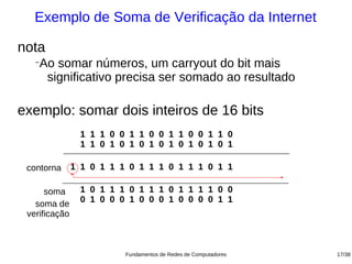 Exemplo de Soma de Verificação da Internet

nota
  −
   Ao somar números, um carryout do bit mais
    significativo precisa ser somado ao resultado

exemplo: somar dois inteiros de 16 bits
            1 1 1 1 0 0 1 1 0 0 1 1 0 0 1 1 0
            1 1 1 0 1 0 1 0 1 0 1 0 1 0 1 0 1

 contorna   1 1 0 1 1 1 0 1 1 1 0 1 1 1 0 1 1

      soma 1 1 0 1 1 1 0 1 1 1 0 1 1 1 1 0 0
   soma de 1 0 1 0 0 0 1 0 0 0 1 0 0 0 0 1 1
 verificação



                       Fundamentos de Redes de Computadores   17/38
 
