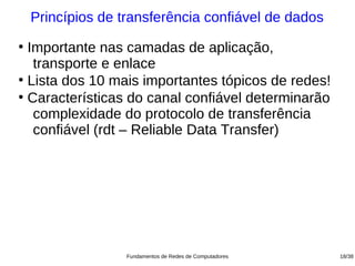 Princípios de transferência confiável de dados
●
  Importante nas camadas de aplicação,
   transporte e enlace
●
  Lista dos 10 mais importantes tópicos de redes!
●
  Características do canal confiável determinarão
   complexidade do protocolo de transferência
   confiável (rdt – Reliable Data Transfer)




                   Fundamentos de Redes de Computadores   18/38
 