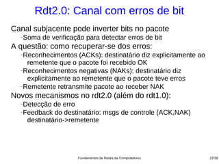 Rdt2.0: Canal com erros de bit
Canal subjacente pode inverter bits no pacote
  −   Soma de verificação para detectar erros de bit
A questão: como recuperar-se dos erros:
  −Reconhecimentos (ACKs): destinatário diz explicitamente ao
    remetente que o pacote foi recebido OK
  −Reconhecimentos negativas (NAKs): destinatário diz

    explicitamente ao remetente que o pacote teve erros
  −Remetente retransmite pacote ao receber NAK


Novos mecanismos no rdt2.0 (além do rdt1.0):
  −Detecção de erro
  −Feedback do destinatário: msgs de controle (ACK,NAK)

    destinatário->remetente




                        Fundamentos de Redes de Computadores    22/38
 