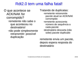 Rdt2.0 tem uma falha fatal!
O que acontece se                    Tratando de duplicatas:
 ACK/NAK for                              −remetente retransmite
                                             pacote atual se ACK/NAK
 corrompido?                                 corrompido
  −
   remetente não sabe o                   −remetente acrescenta

     que aconteceu no                        número de sequência a
     destinatário!                           cada pacote
                                          −destinatário descarta (não
  −
   não pode simplesmente
                                             sobe) pacote duplicado
     retransmitir: possível
     duplicação
                                     remetente envia um pacote,
                                     depois espera resposta do
                                     destinatário


                  Fundamentos de Redes de Computadores                  26/38
 