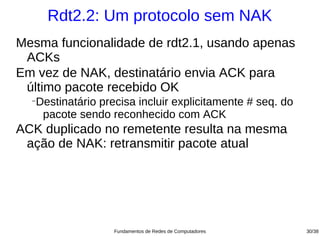 Rdt2.2: Um protocolo sem NAK
Mesma funcionalidade de rdt2.1, usando apenas
 ACKs
Em vez de NAK, destinatário envia ACK para
 último pacote recebido OK
  −
   Destinatário precisa incluir explicitamente # seq. do
    pacote sendo reconhecido com ACK
ACK duplicado no remetente resulta na mesma
 ação de NAK: retransmitir pacote atual




                   Fundamentos de Redes de Computadores    30/38
 