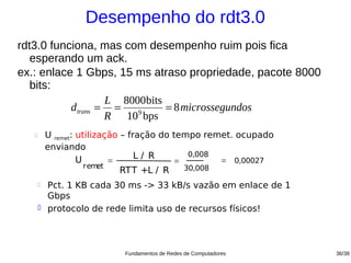 Desempenho do rdt3.0
rdt3.0 funciona, mas com desempenho ruim pois fica
   esperando um ack.
ex.: enlace 1 Gbps, 15 ms atraso propriedade, pacote 8000
   bits:
                    L 8000bits
           d trans = =   9
                               = 8 microssegundos
                    R 10 bps
          U remet: utilização – fração do tempo remet. ocupado
           enviando
                                   L/ R        0,008
                    U       =               =        = 0,00027
                      remet                   30,008
                               RTT +L / R              m icrosec
                                                     onds
           Pct. 1 KB cada 30 ms -> 33 kB/s vazão em enlace de 1
           Gbps
          protocolo de rede limita uso de recursos físicos!



                             Fundamentos de Redes de Computadores   36/38
 